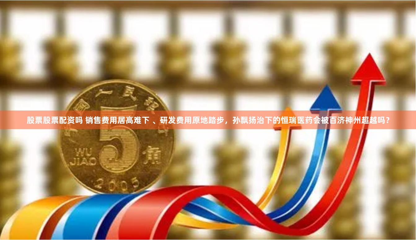 股票股票配资吗 销售费用居高难下 、研发费用原地踏步,孙飘扬治下的恒瑞医药会被百济神州超越吗?