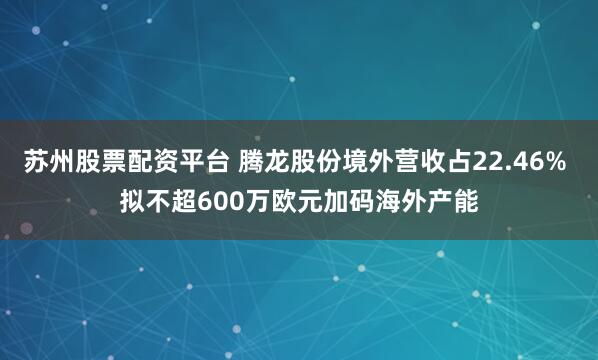 苏州股票配资平台 腾龙股份境外营收占22.46% 拟不超600万欧元加码海外产能