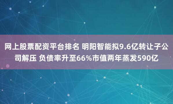 网上股票配资平台排名 明阳智能拟9.6亿转让子公司解压 负债率升至66%市值两年蒸发590亿
