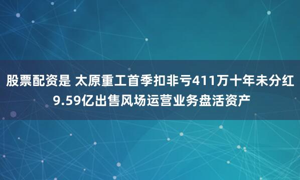 股票配资是 太原重工首季扣非亏411万十年未分红 9.59亿出售风场运营业务盘活资产