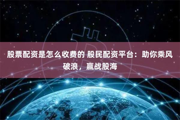 股票配资是怎么收费的 股民配资平台：助你乘风破浪，赢战股海