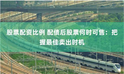 股票配资比例 配债后股票何时可售:把握最佳卖出时机