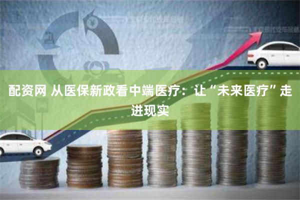 配资网 从医保新政看中端医疗：让“未来医疗”走进现实