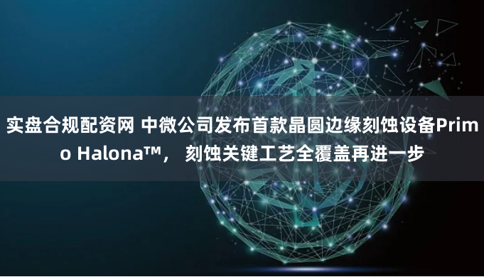 实盘合规配资网 中微公司发布首款晶圆边缘刻蚀设备Primo Halona™， 刻蚀关键工艺全覆盖再进一步